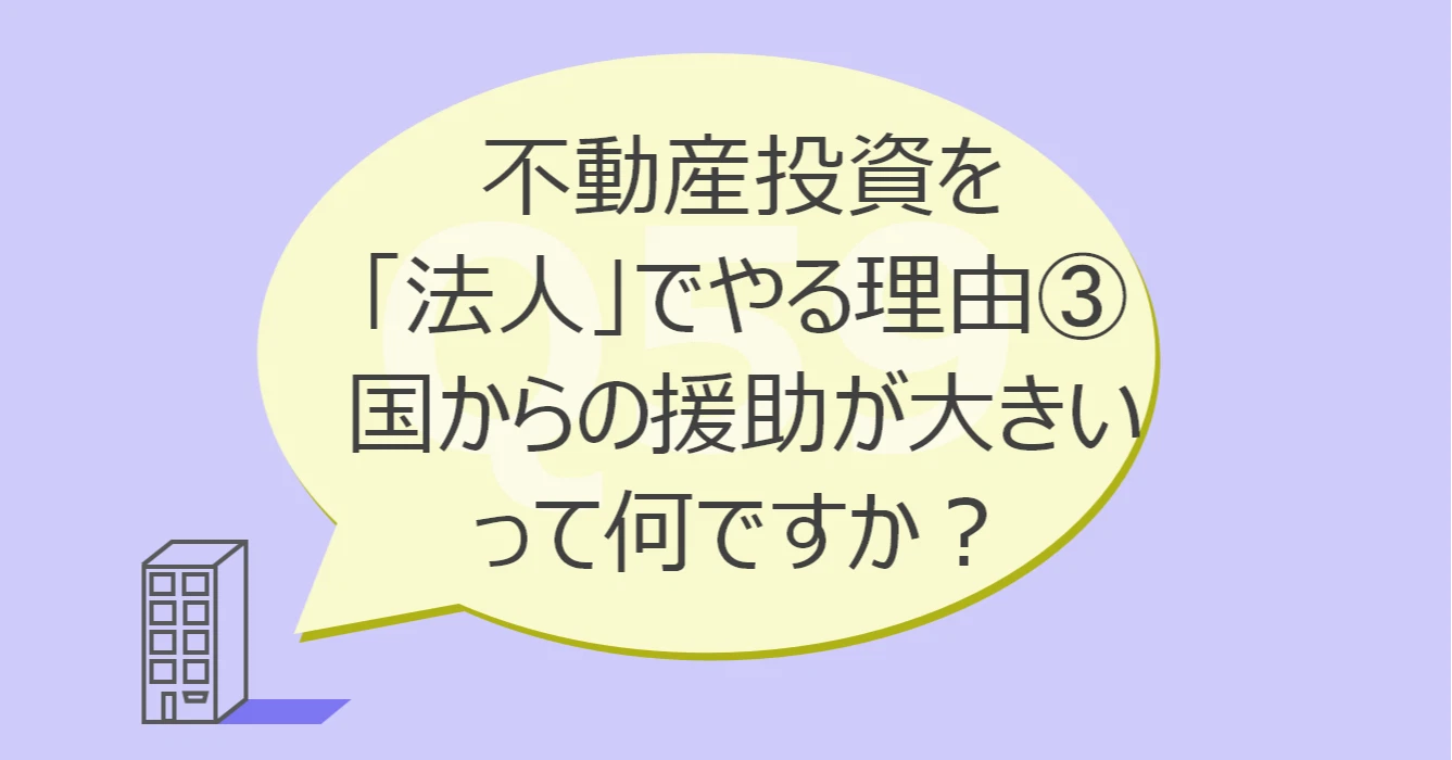 Q59:不動産投資を「法人」でやる理由③国からの援助が大きいって何ですか?