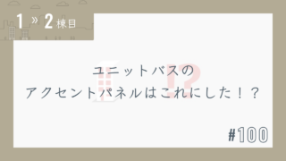 【1〜2棟目 #100】ユニットバスのアクセントパネルはこれにした!?