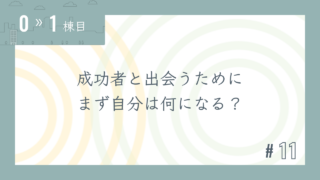 【0〜1棟目 #11】成功者と出会うために まず自分は何になる?