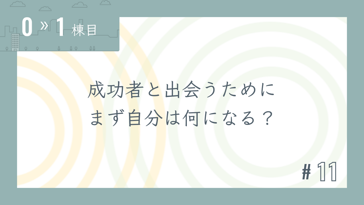 【0〜1棟目 #11】成功者と出会うために まず自分は何になる?