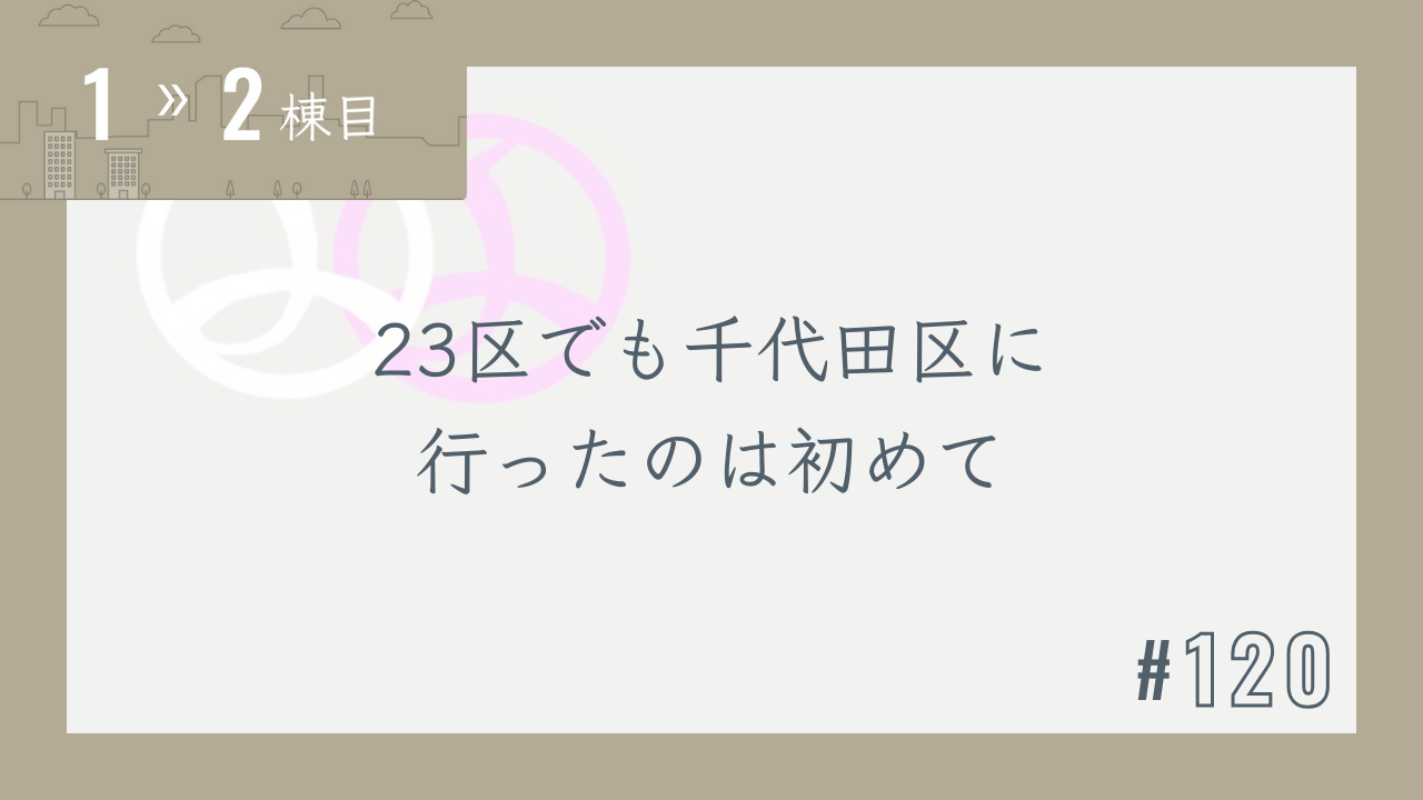【1〜2棟目 #120】23区でも千代田区に行ったのは初めて