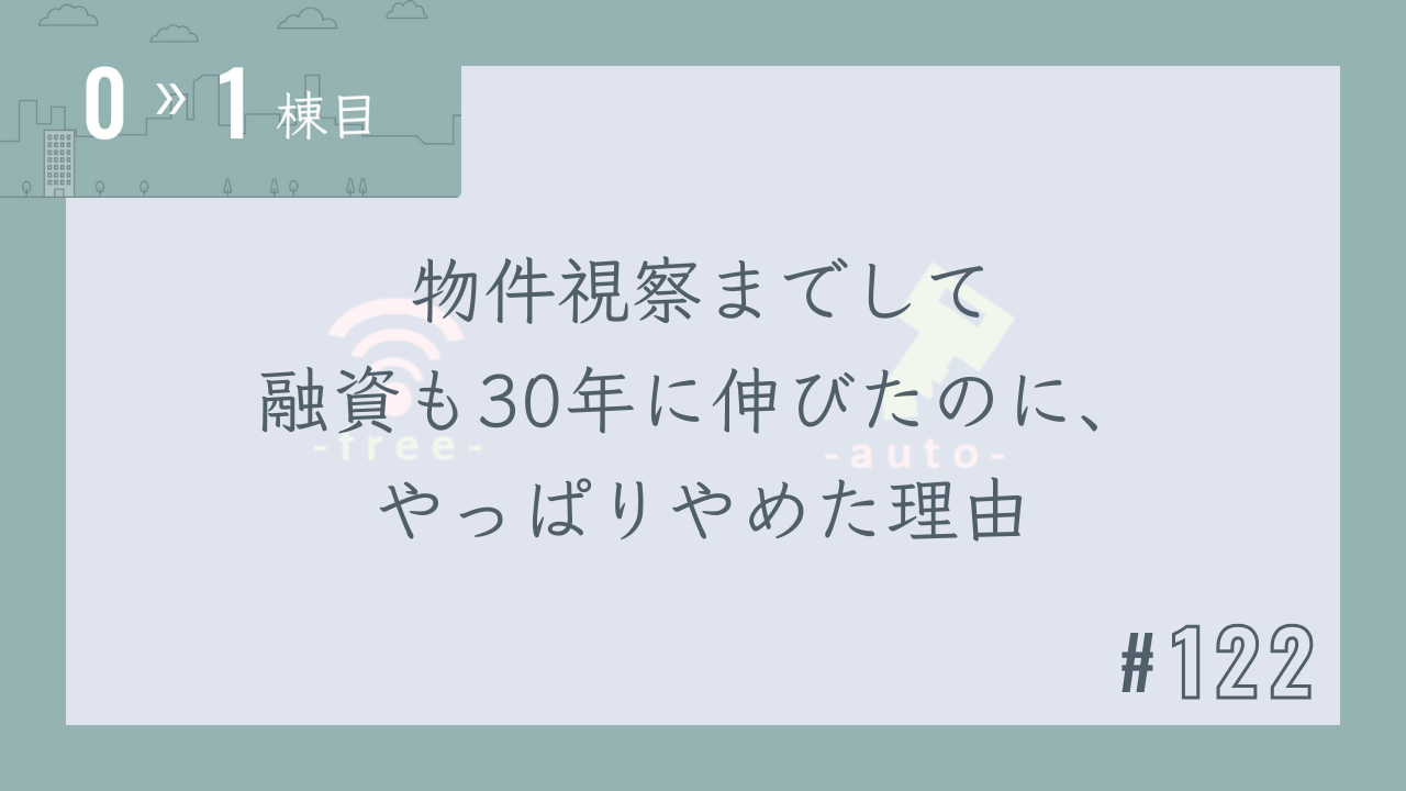 【0〜1棟目 #122】物件視察までして融資も30年に伸びたのに、やっぱりやめた理由