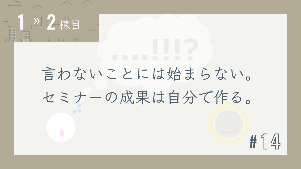 【1〜2棟目 #14】言わないことには始まらない。セミナーの成果は自分で作る。