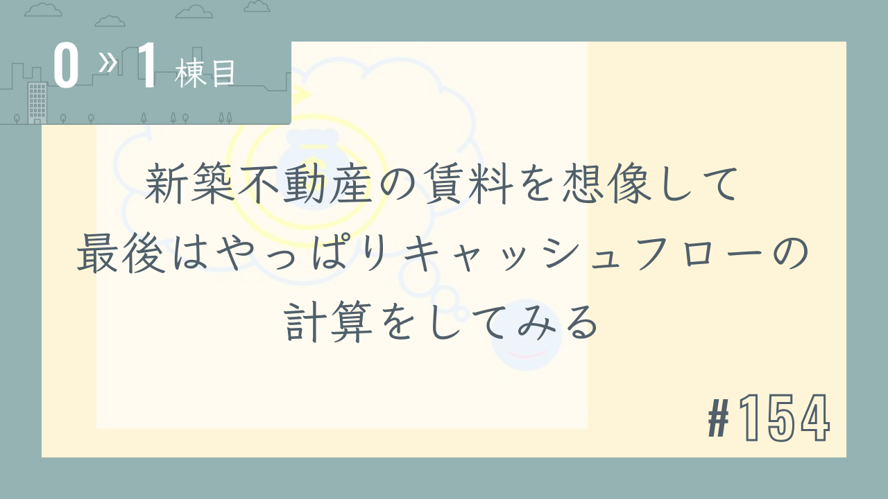 【0〜1棟目 #154】新築不動産の賃料を想像して最後はやっぱりキャッシュフローの計算をしてみる