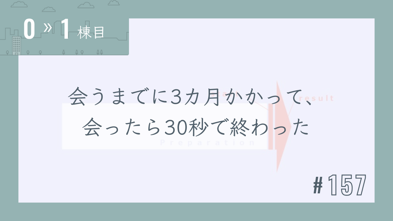 【0〜1棟目 #157】会うまでに3カ月かかって、会ったら30秒で終わった