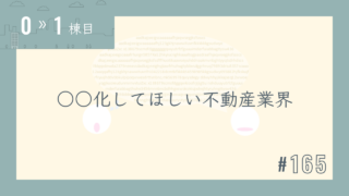 【0〜1棟目 #165】○○化してほしい不動産業界