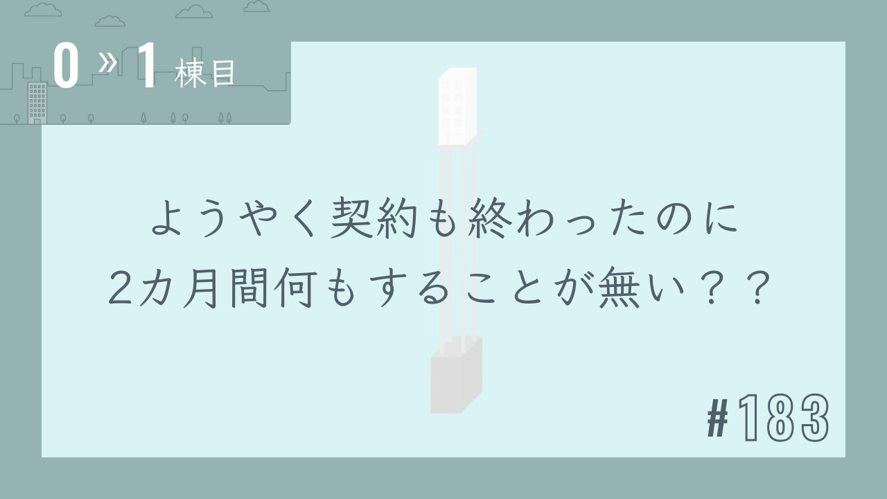 【0〜1棟目 #183】ようやく契約も終わったのに2カ月間何もすることが無い??