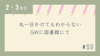 【2〜3棟目 #28】丸一日かけてもわからない GWに図書館にて
