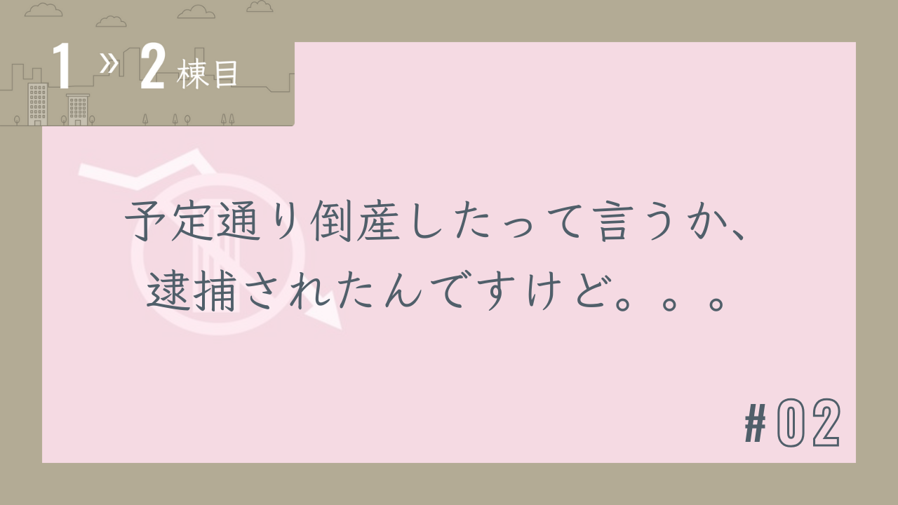 【1〜2棟目 #02】予定通り倒産したって言うか、逮捕されたんですけど。。。