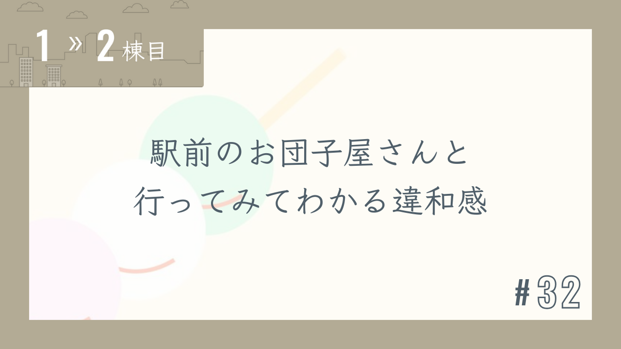【1〜2棟目 #32】駅前のお団子屋さんと行ってみてわかる違和感