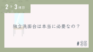 【2〜3棟目 #35】独立洗面台は本当に必要なの?