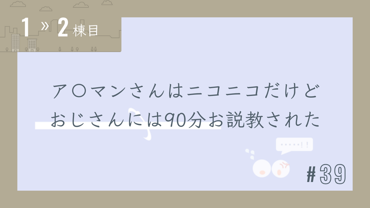 【1〜2棟目 #39】ア〇マンさんはニコニコだけどおじさんには90分お説教された