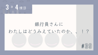 【3〜4棟目 #39】銀行員さんにわたしはどうみえていたのか、、!?