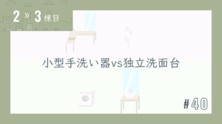 【2〜3棟目 #40】小型手洗い器vs独立洗面台