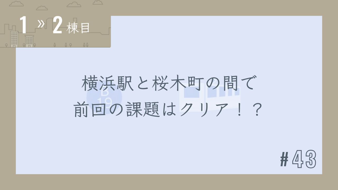 【1〜2棟目 #43】横浜駅と桜木町の間で前回の課題はクリア!?