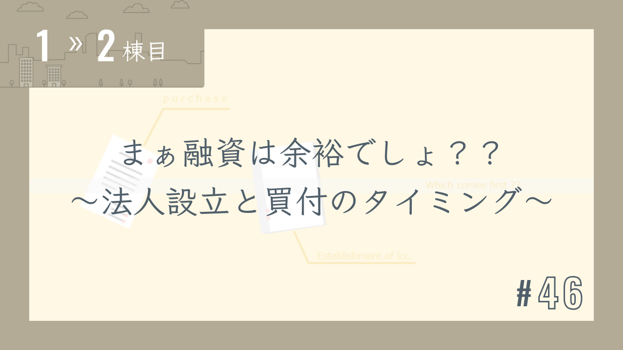 【1〜2棟目 #46】まぁ融資は余裕でしょ??~法人設立と買付のタイミング~