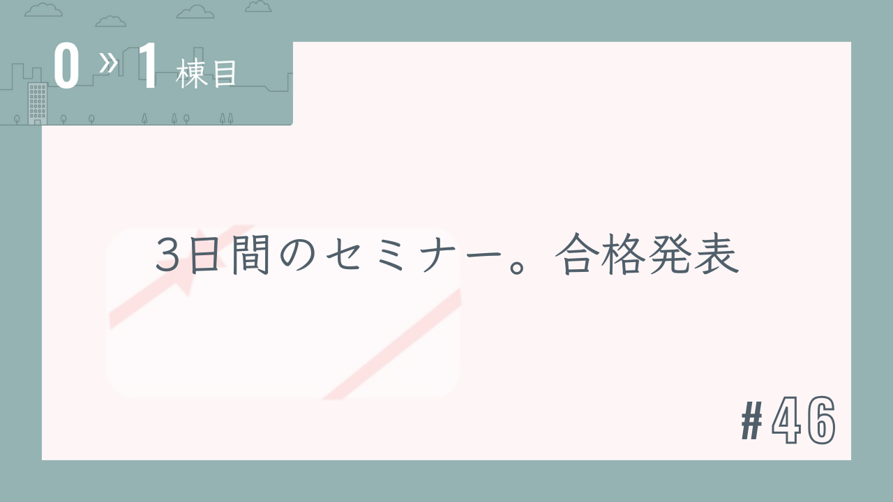 【0〜1棟目 #46】3日間のセミナー。合格発表