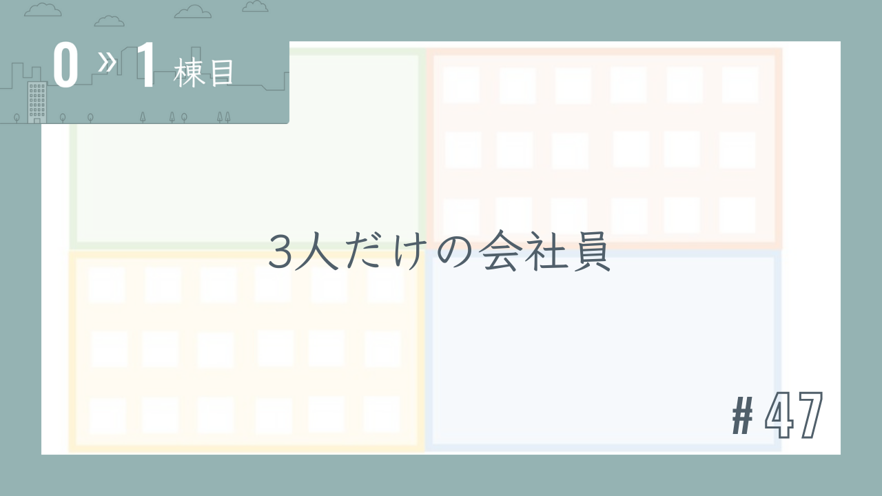 【0〜1棟目 #47】3人だけの会社員