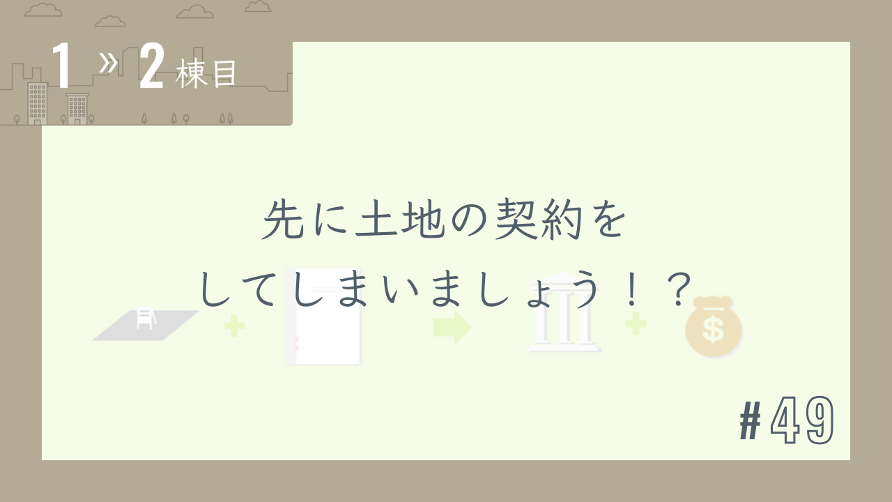 【1〜2棟目 #49】先に土地の契約をしてしまいましょう!?