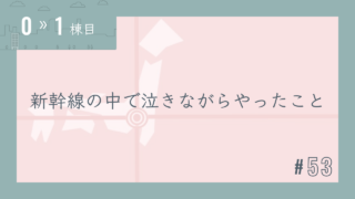 【0〜1棟目 #53】新幹線の中で泣きながらやったこと