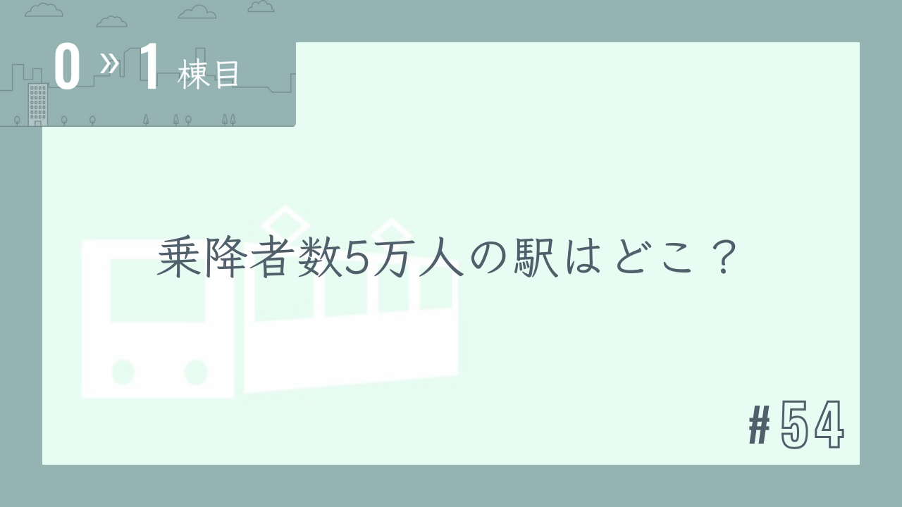 【0〜1棟目 #54】乗降者数5万人の駅はどこ?