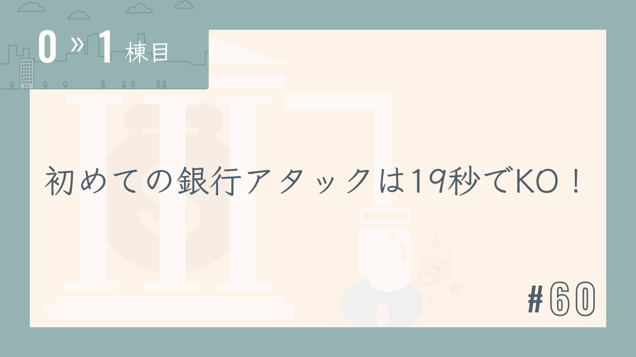 【0〜1棟目 #60】初めての銀行アタックは19秒でKO!