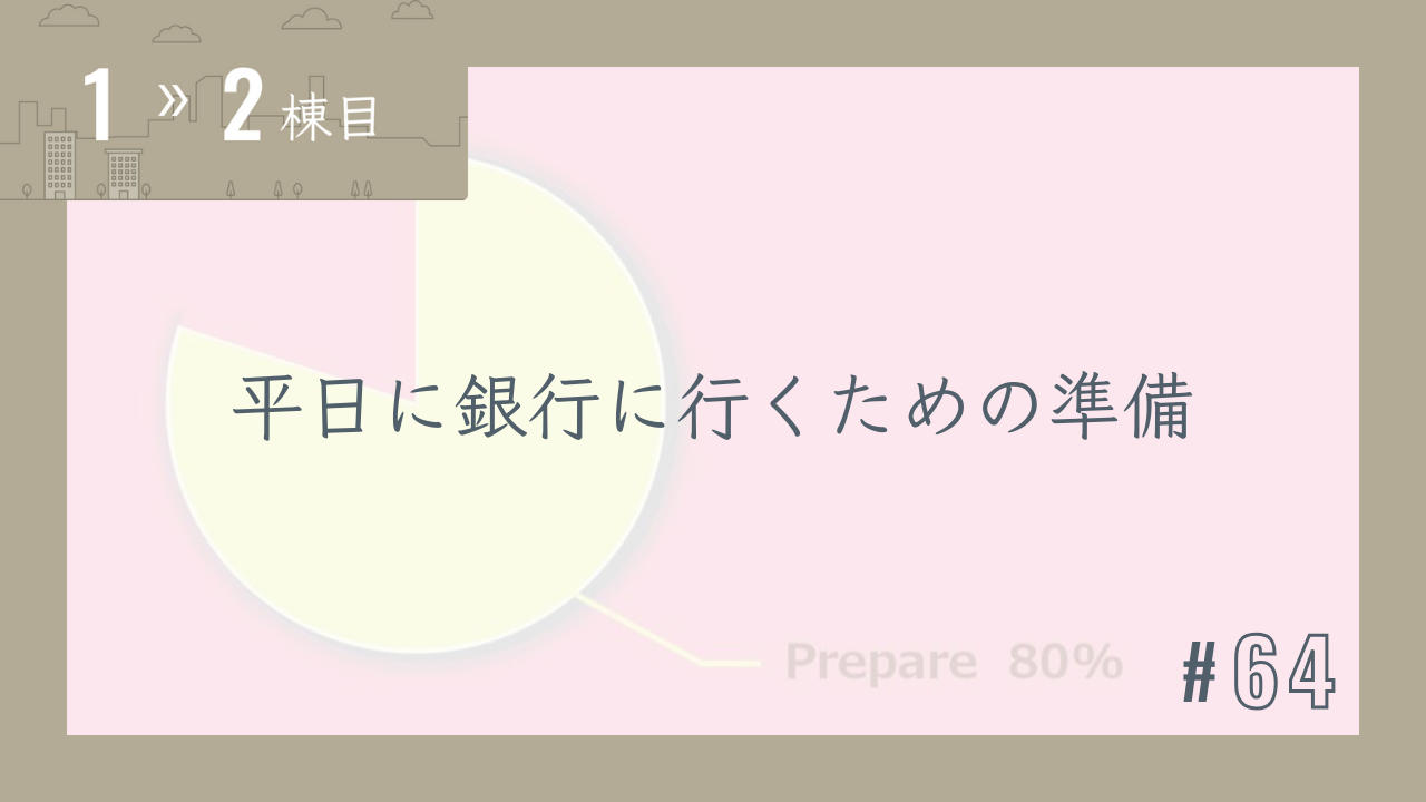 【1〜2棟目 #64】平日に銀行に行くための準備