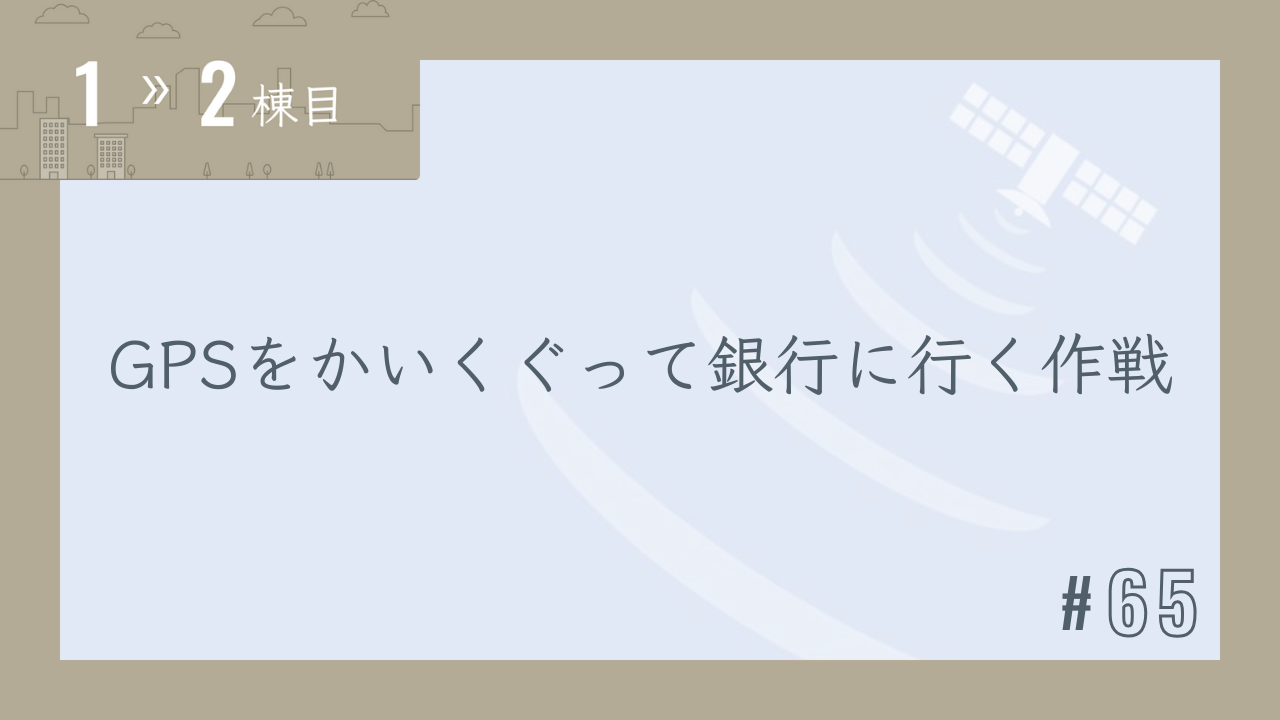 【1〜2棟目 #65】GPSをかいくぐって銀行に行く作戦