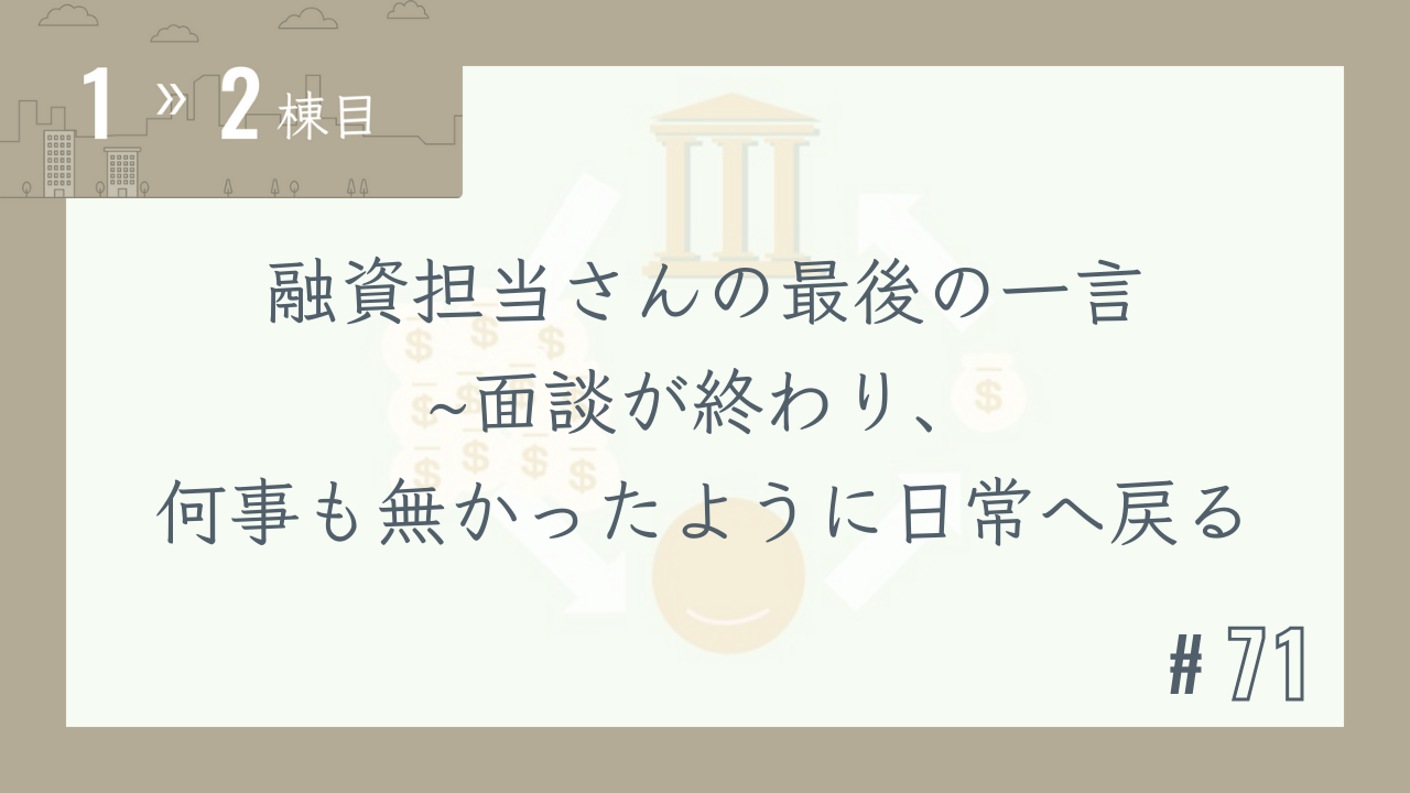 【1〜2棟目 #71】融資担当さんの最後の一言~面談が終わり、何事も無かったように日常へ戻る~