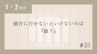 【1〜2棟目 #81】銀行に行かないといけないのは『誰?』