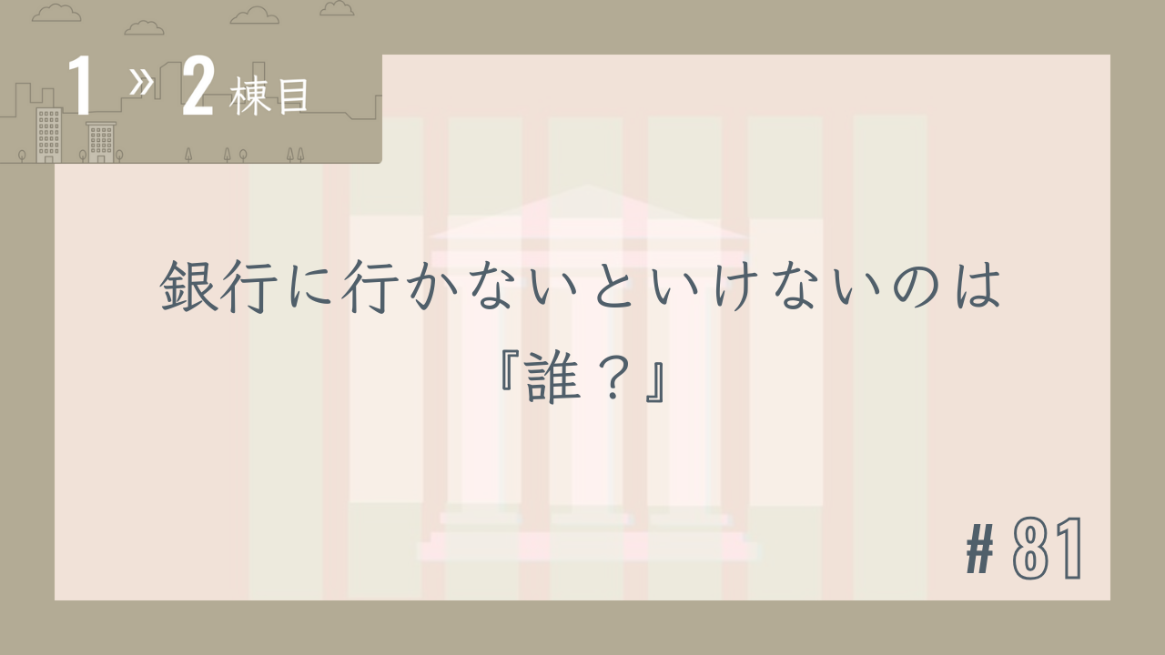 【1〜2棟目 #81】銀行に行かないといけないのは『誰?』