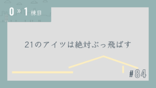 【0〜1棟目 #84】21のアイツは絶対ぶっ飛ばす